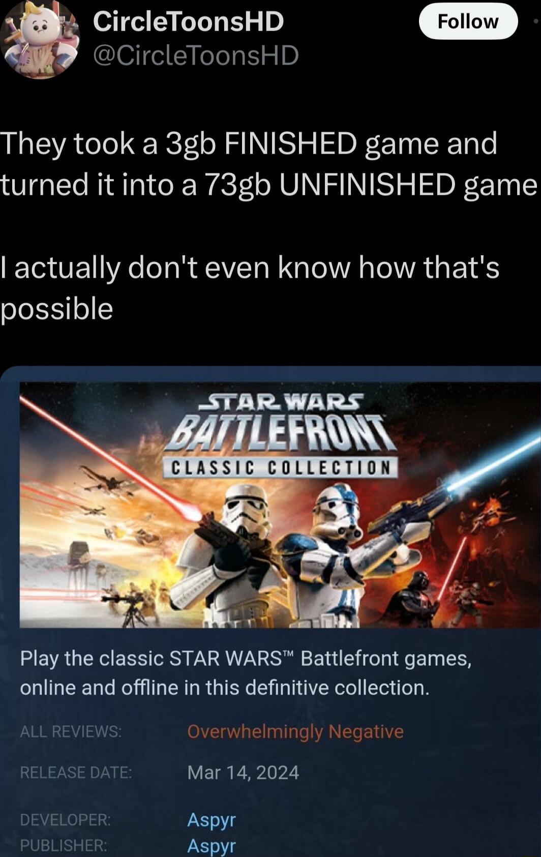 CircleToonsHD CircleToonsHD They took a 3gb FINISHED game and turned it into a 73gb UNFINISHED game TG UE R o R QT N G TelVA AT T possible APADS Play the classic STAR WARS Battlefront games online and offline in this definitive collection Overwhelmingly Negative Mar 142024 oPER Aspyr BLISHER Aspyr