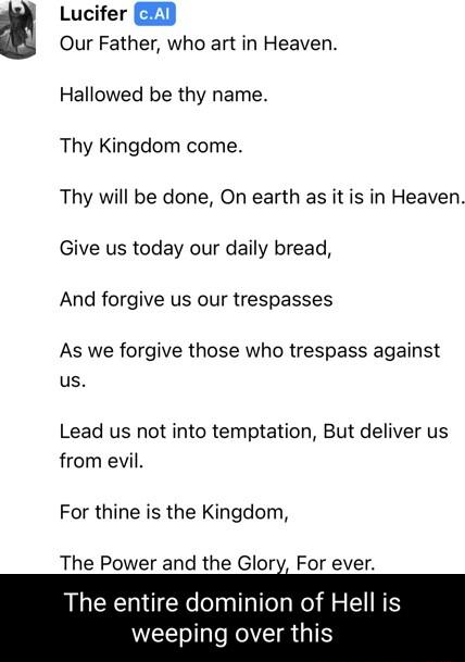 Lucifer B2 Our Father who art in Heaven Hallowed be thy name Thy Kingdom come Thy will be done On earth as it is in Heaven Give us today our daily bread And forgive us our trespasses As we forgive those who trespass against us Lead us not into temptation But deliver us from evil For thine is the Kingdom The Power and the Glory For ever The entire dominion of Hell is weeping over this