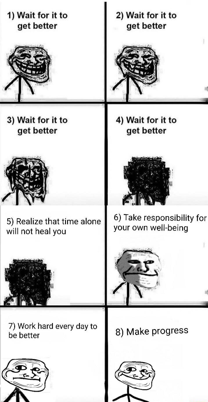 1 Wait for it to get better 2 Wait for it to get better 3 Wait for it to get better 4 Wait for it to get better 6 Take responsibility for 5 Realize that time alone 3 your own well being will not heal you 7 Work hard every day to be better 8 Make progress