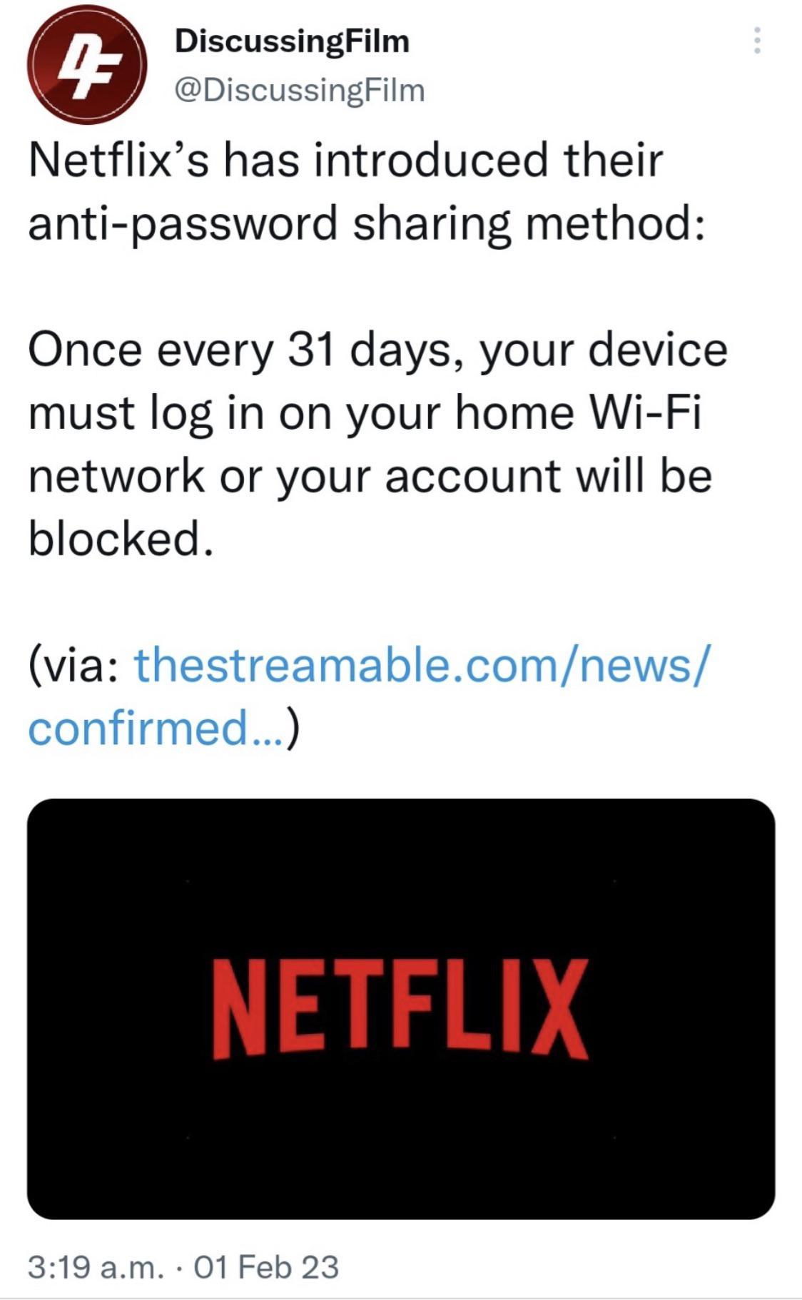 DiscussingFilm DiscussingFilm Netflixs has introduced their anti password sharing method Once every 31 days your device must log in on your home Wi Fi network or your account will be blocked via thestreamablecomnews confirmed NETFLIX 319am 01 Feb 23