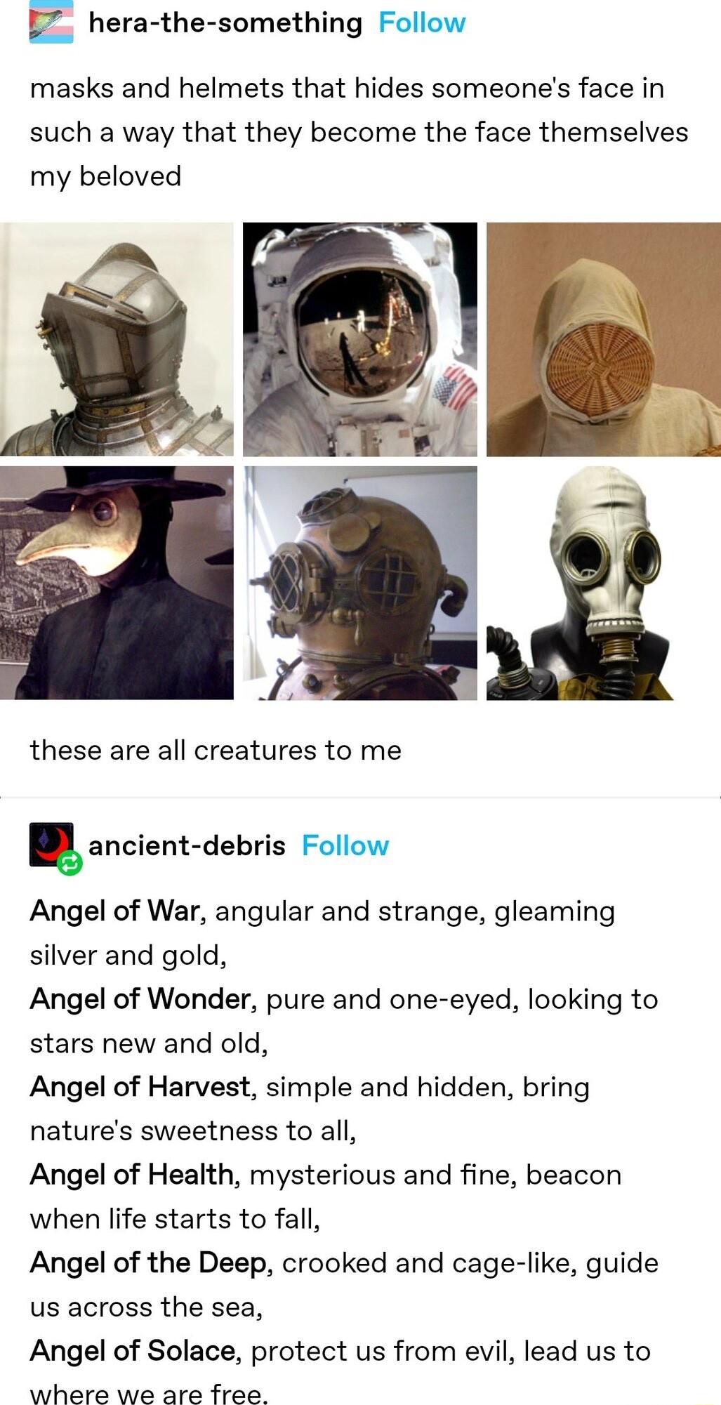 I hera the something Follow masks and helmets that hides someones face in such a way that they become the face themselves my beloved u these are all creatures to me uancient debris Follow Angel of War angular and strange gleaming silver and gold Angel of Wonder pure and one eyed looking to stars new and old Angel of Harvest simple and hidden bring natures sweetness to all Angel of Health mysteriou