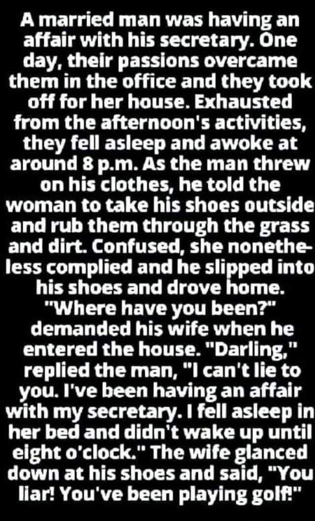 A married man was having an affair with his secretary One day their passions overcame them in the office and they took G SO T CH ITE R S GE T T from the afternoons activities LOEAEIEHEELELLE T 1 around 8 pm As the man threw on his clothes he told the woman to take his shoes outside and rub them through the grass LT g Ml 1 TET T BT L G T g T8 less complied and he sliped into his shoes and drove hom