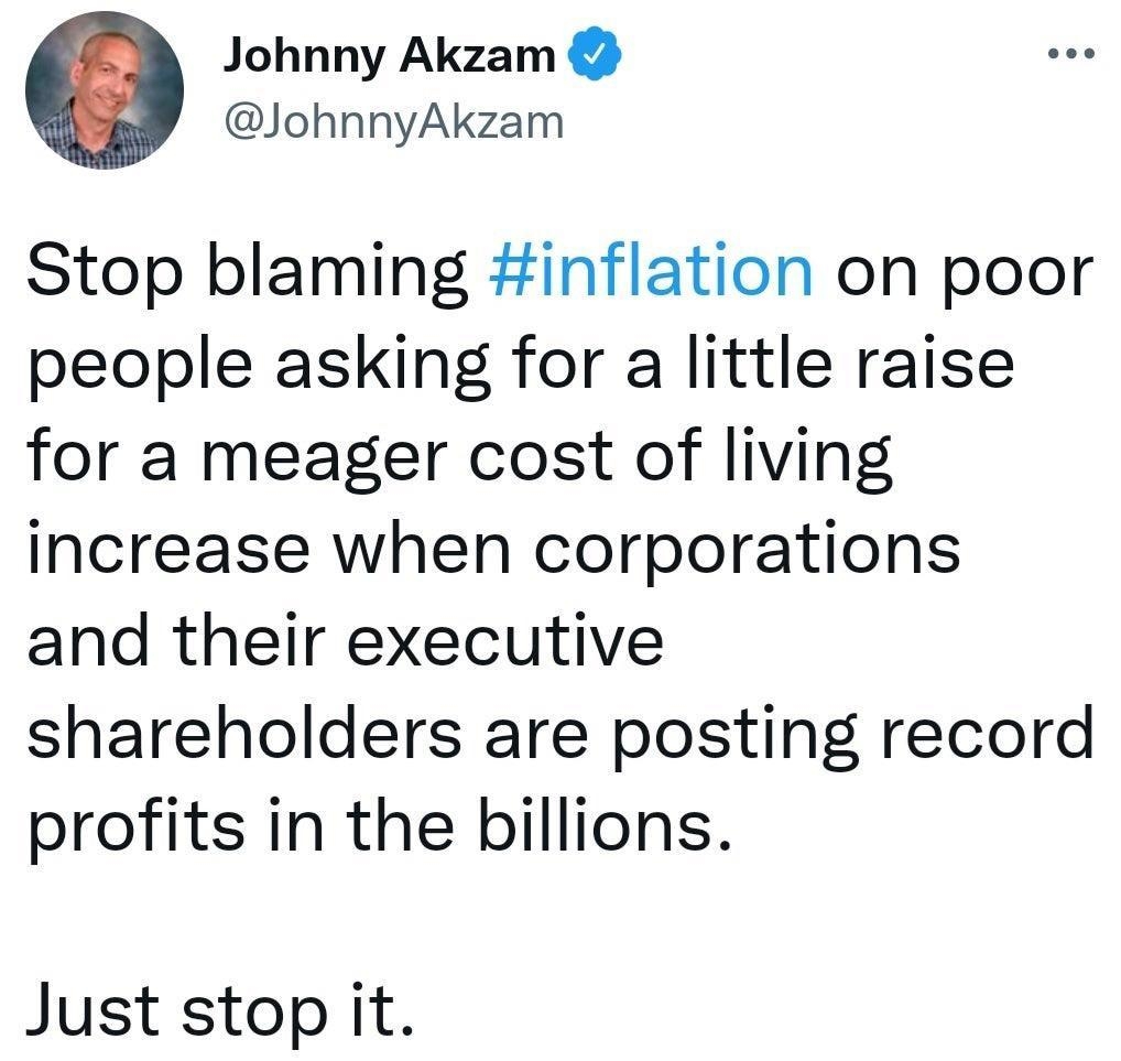 Johnny Akzam JohnnyAkzam Stop blaming inflation on poor people asking for a little raise for a meager cost of living increase when corporations and their executive shareholders are posting record profits in the billions Just stop it Posted in rWorkReform by u Xoz reddit