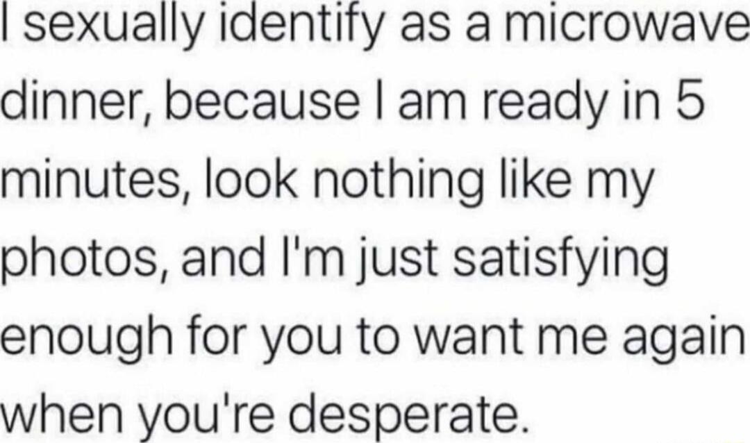 I sexually identify as a microwave dinner, because I am ready in 5 minutes, look nothing like my photos, and I'm just satisfying enough for you to want me again when you're desperate.