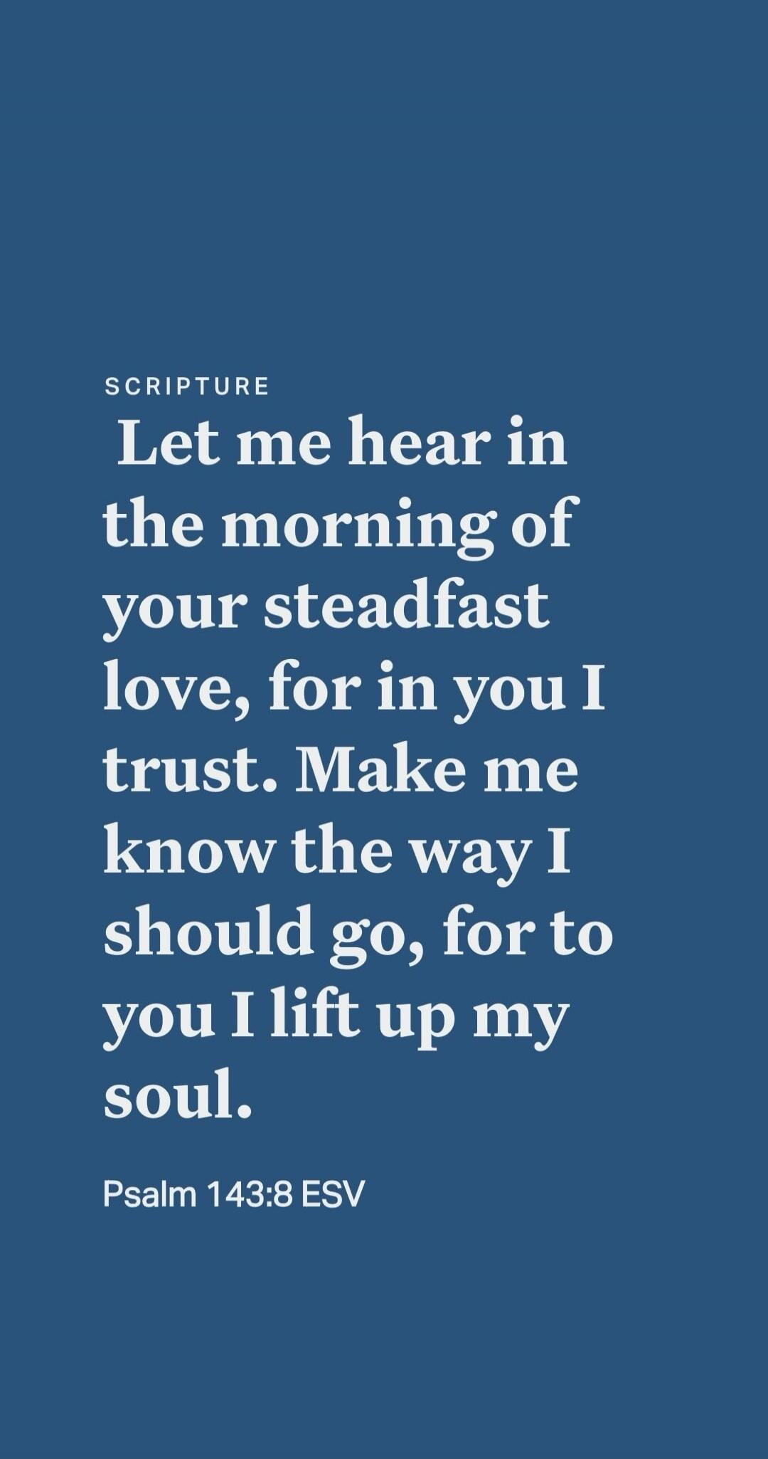 SCRIPTURE Let me hear in the morning of your steadfast love, for in you I trust. Make me know the way I should go, for to you I lift up my soul. Psalm 143:8 ESV
