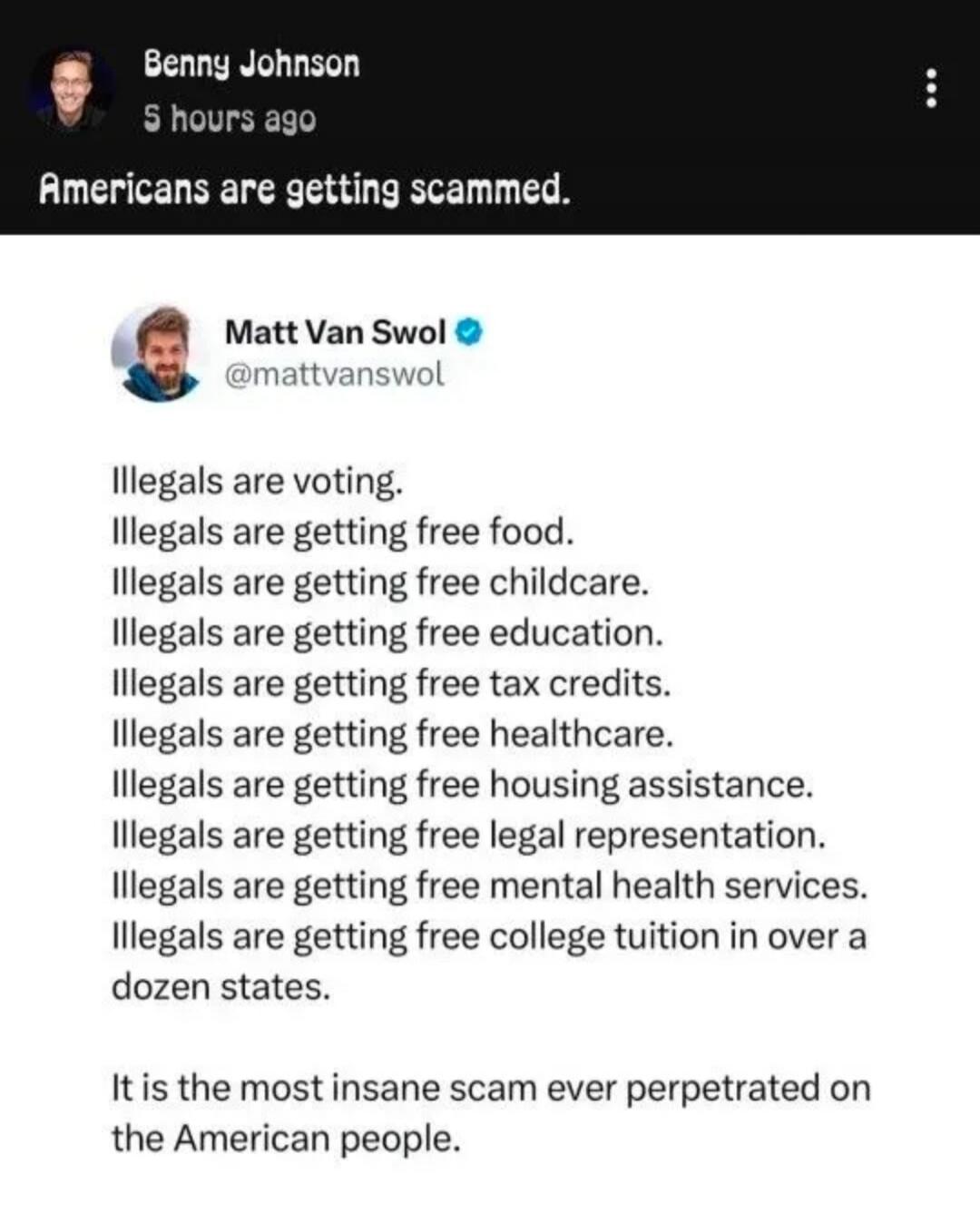 Benny Johnson 5 hours ago Americans are getting scammed. Matt Van Swol @mattvanswol Illegals are voting. Illegals are getting free food. Illegals are getting free childcare. Illegals are getting free education. Illegals are getting free tax credits. Illegals are getting free healthcare. Illegals are getting free housing assistance. Illegals are get