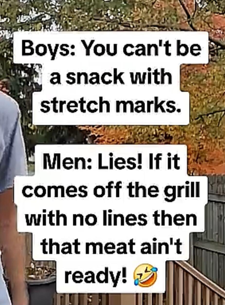 Boys: You can't be a snack with stretch marks. Men: Lies! If it comes off the grill with no lines then that meat ain't ready!