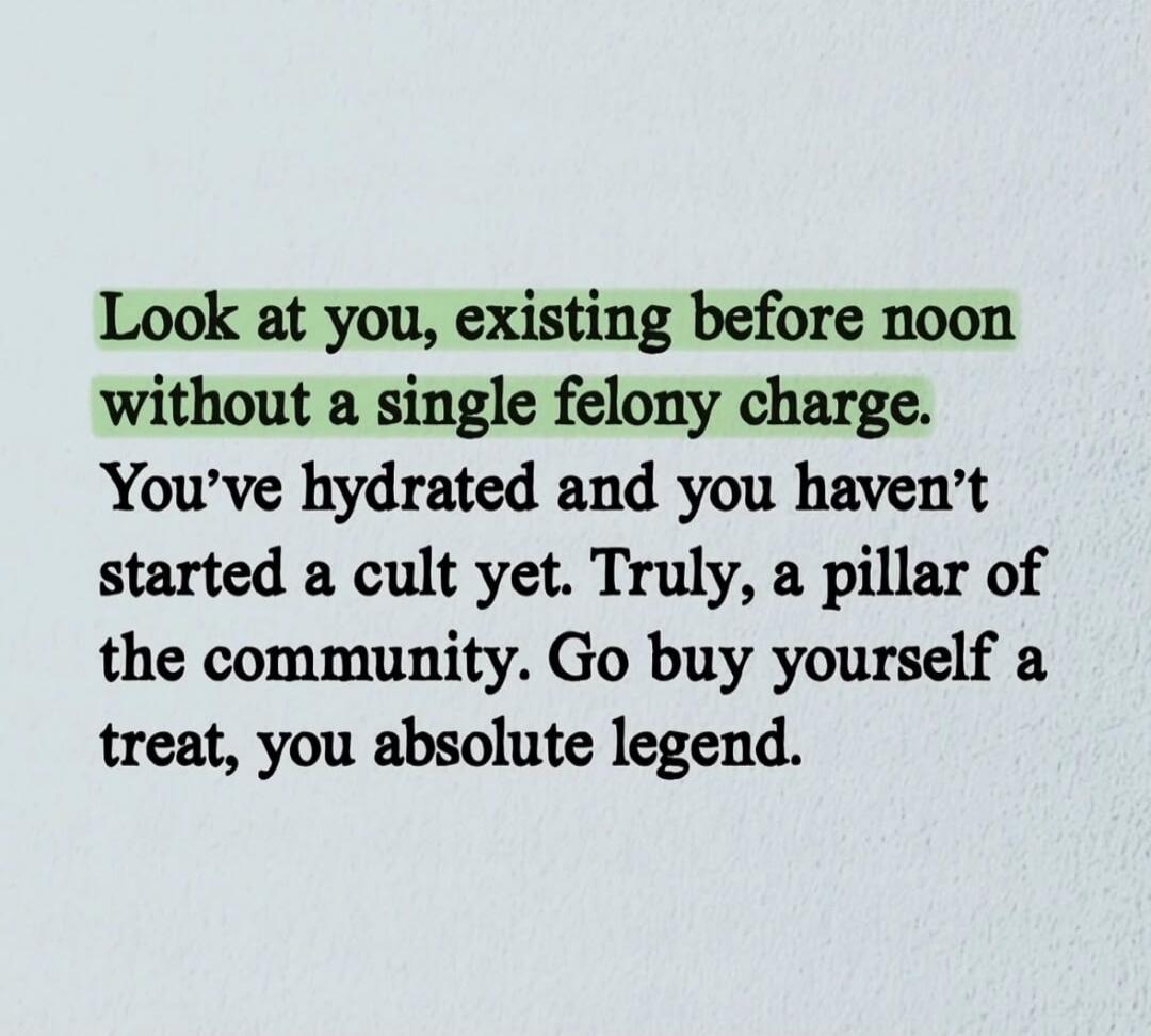 Look at you, existing before noon without a single felony charge. You've hydrated and you haven't started a cult yet. Truly, a pillar of the community. Go buy yourself a treat, you absolute legend.
