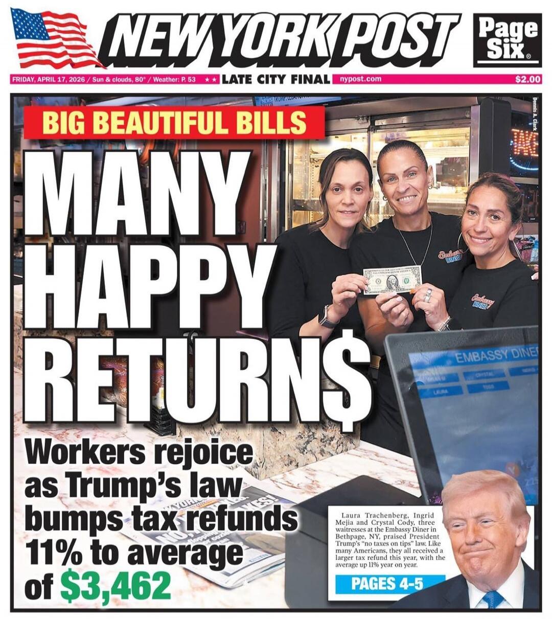 NEW YORK POST Page Six FRIDAY, APRIL 17, 2026 | Sun & clouds, 80° / Weather: P. 53 | LATE CITY FINAL | nypost.com | $2.00 BIG BEAUTIFUL BILLS MANY HAPPY RETURNS$ Workers rejoice as Trump's law bumps tax refunds 11% to average of $3,462 Laura Trachenberg, Ingrid Mejia and Crystal Cody, three waitresses at the Embassy Diner in Bethpage, NY, praised P