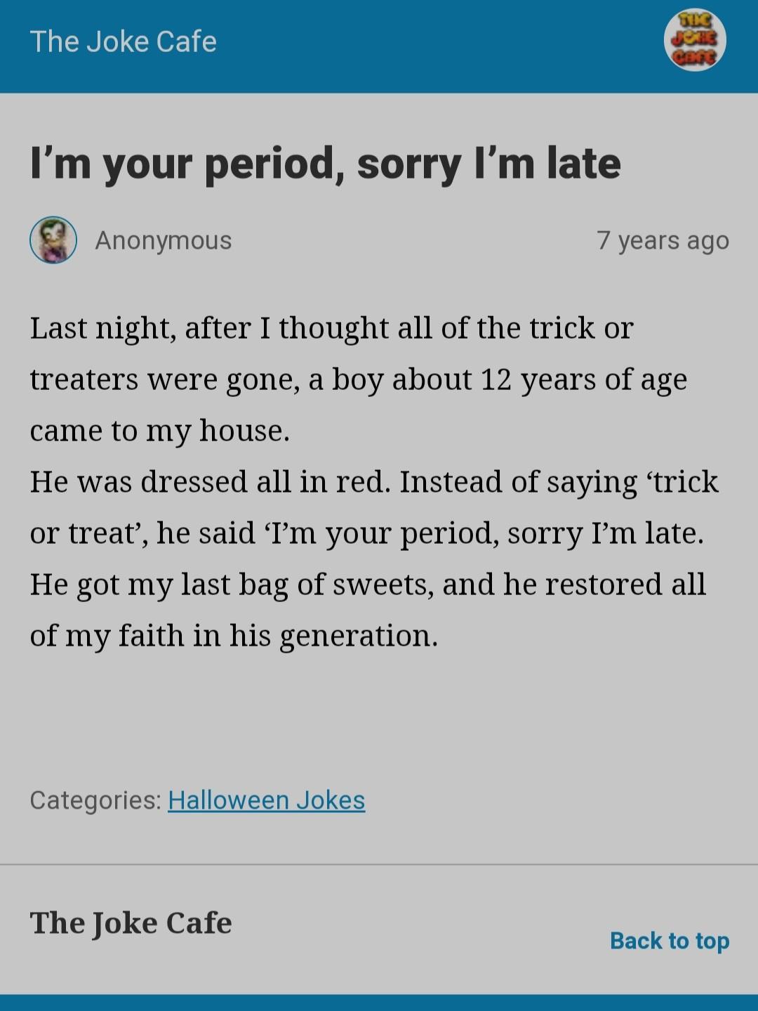 The Joke Cafe Im your period sorry Im late Anonymous 7 years ago Last night after I thought all of the trick or treaters were gone a boy about 12 years of age came to my house He was dressed all in red Instead of saying trick or treat he said Im your period sorry Im late He got my last bag of sweets and he restored all of my faith in his generation Categories Halloween Jokes The Joke Cafe Back to 