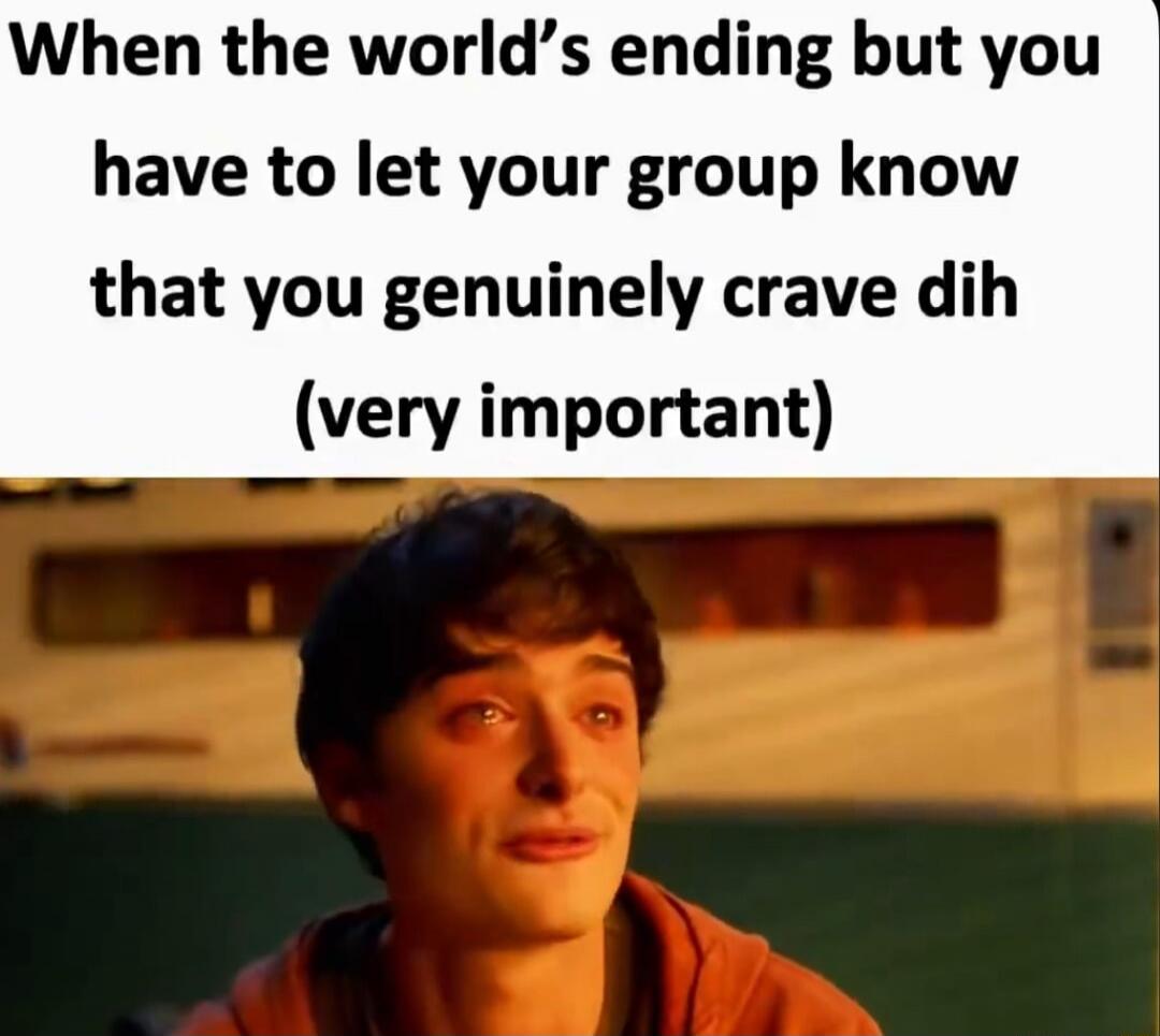 When the world’s ending but you have to let your group know that you genuinely crave dih (very important)