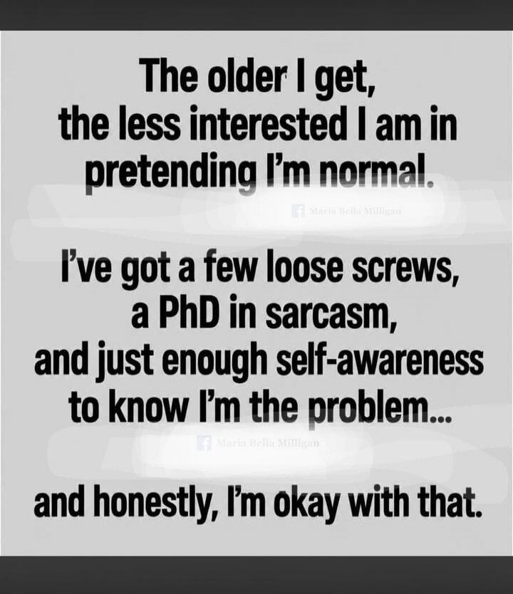 The older I get, the less interested I am in pretending I'm normal. I've got a few loose screws, a PhD in sarcasm, and just enough self-awareness to know I'm the problem... and honestly, I'm okay with that.