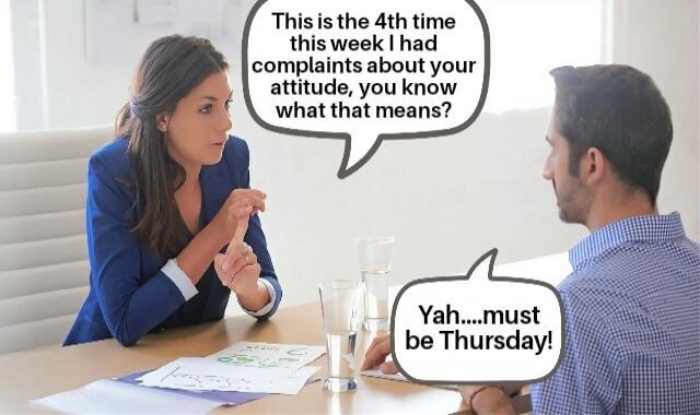 This is the 4th time this week I had complaints about your attitude, you know what that means? Yah....must be Thursday!
