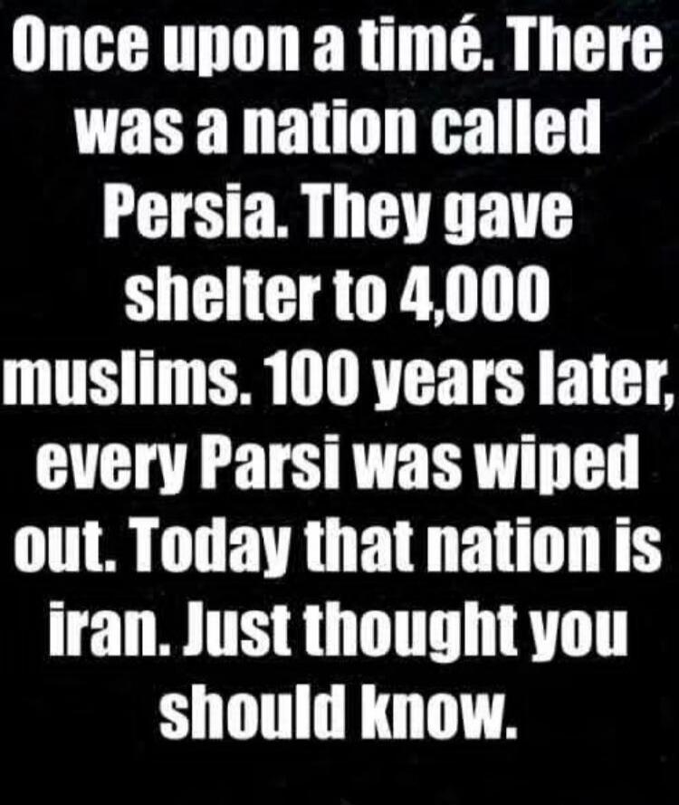 Once upon a time. There was a nation called Persia. They gave shelter to 4,000 muslims. 100 years later, every Parsi was wiped out. Today that nation is iran. Just thought you should know.