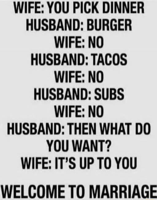 WIFE: YOU PICK DINNER
HUSBAND: BURGER
WIFE: NO
HUSBAND: TACOS
WIFE: NO
HUSBAND: SUBS
WIFE: NO
HUSBAND: THEN WHAT DO YOU WANT?
WIFE: IT'S UP TO YOU
WELCOME TO MARRIAGE