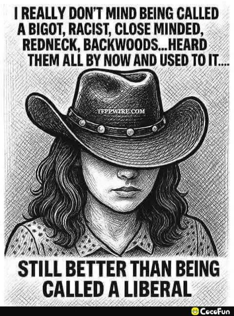 I REALLY DON'T MIND BEING CALLED A BIGOT, RACIST, CLOSE MINDED, REDNECK, BACKWOODS... HEARD THEM ALL BY NOW AND USED TO IT..... STILL BETTER THAN BEING CALLED A LIBERAL
