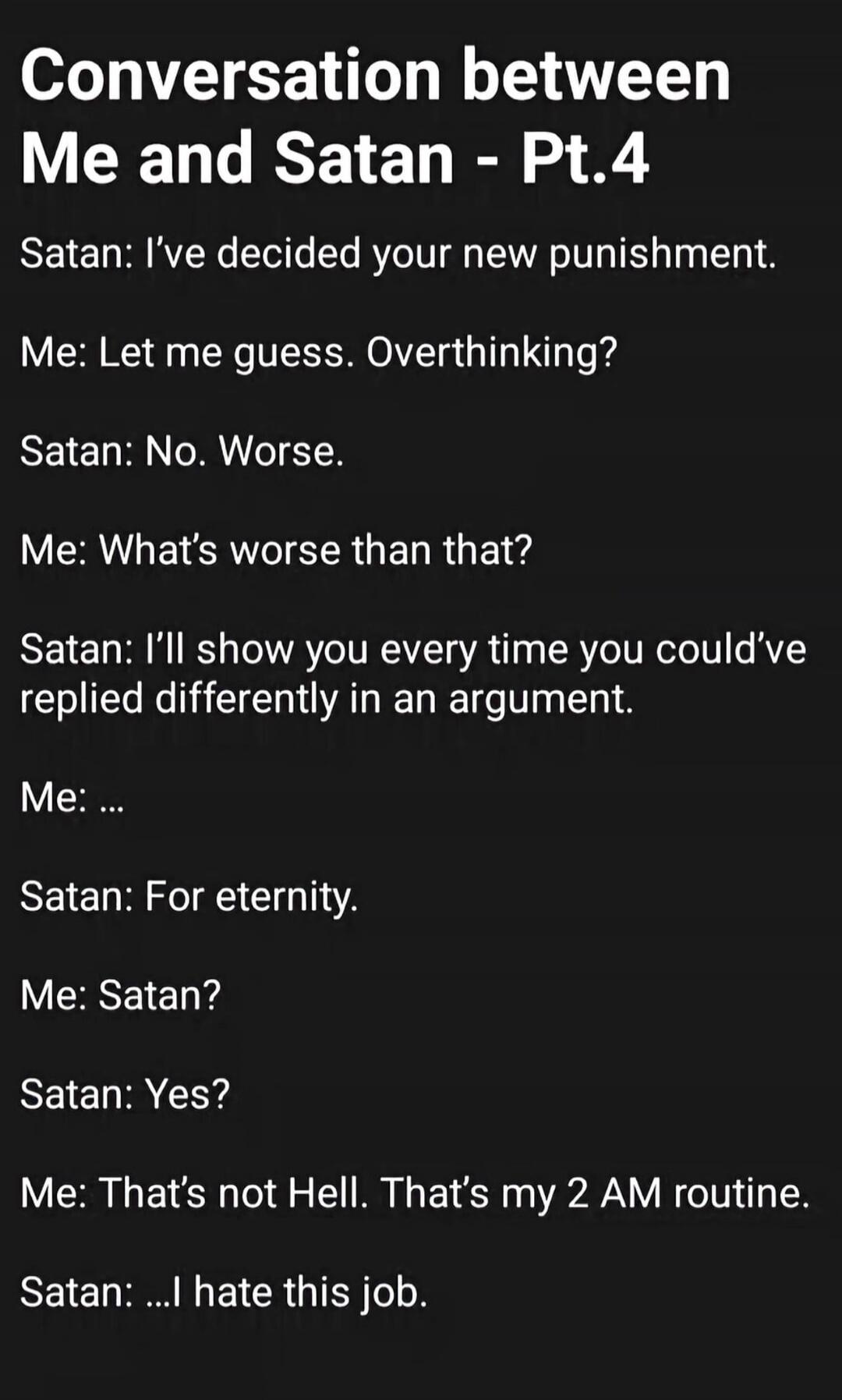 Conversation between Me and Satan - Pt.4 Satan: I've decided your new punishment. Me: Let me guess. Overthinking? Satan: No. Worse. Me: What's worse than that? Satan: I'll show you every time you could've replied differently in an argument. Me: ... Satan: For eternity. Me: Satan? Satan: Yes? Me: That's not Hell. That's my 2 AM routine. Satan: ...I 