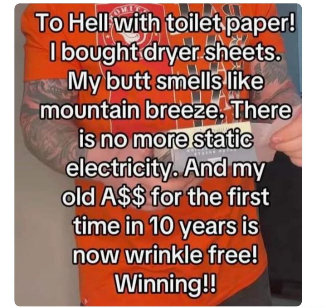 To Hell with toilet paper! I bought dryer sheets. My butt smells like mountain breeze. There is no more static electricity. And my old A$$ for the first time in 10 years is now wrinkle free! Winning!!