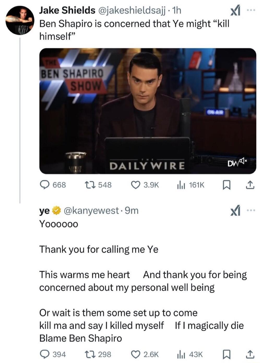 Jake Shields jakeshieldsajj h X Ben Shapiro i concerned that Ye might kill himself DYNIRAVITY Oess tis8 O3k ek A ye kanyewest 9m Xi Yo00000 Thank you for calling me Ye This warms me heart And thank you for being concerned about my personal well being Or wait is them some set up to come kill ma and say killed myself If magically die Blame Ben Shapiro Qum n 2k 4k R