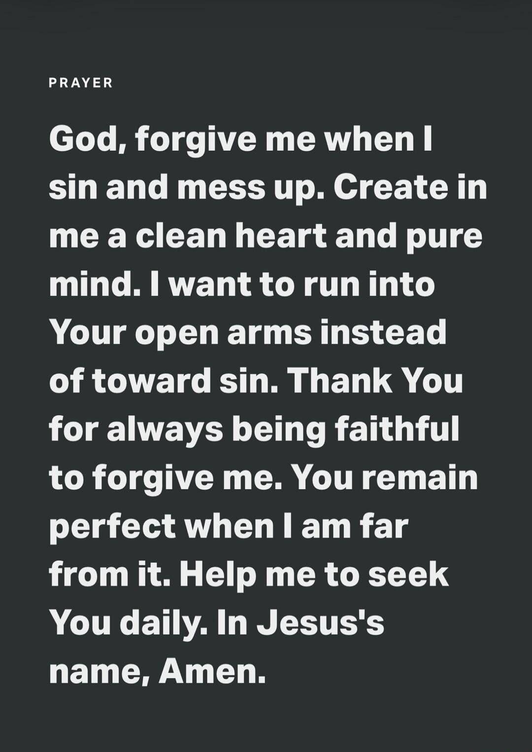 PRAYER God, forgive me when I sin and mess up. Create in me a clean heart and pure mind. I want to run into Your open arms instead of toward sin. Thank You for always being faithful to forgive me. You remain perfect when I am far from it. Help me to seek You daily. In Jesus's name, Amen.