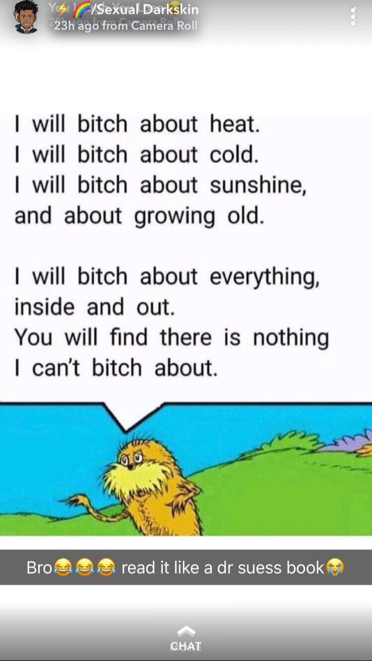 I will bitch about heat.
I will bitch about cold.
I will bitch about sunshine,
and about growing old.

I will bitch about everything,
inside and out.
You will find there is nothing
I can't bitch about.