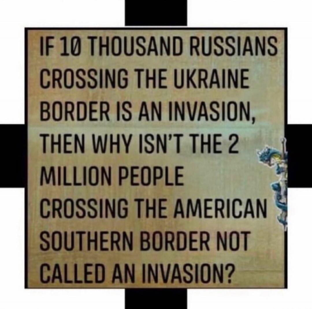 IF 10 THOUSAND RUSSIANS CROSSING THE UKRAINE BORDER IS AN INVASION, THEN WHY ISN'T THE 2 MILLION PEOPLE CROSSING THE AMERICAN SOUTHERN BORDER NOT CALLED AN INVASION?