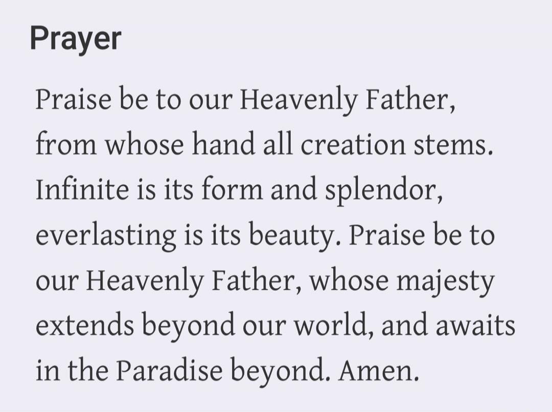 Prayer
Praise be to our Heavenly Father, from whose hand all creation stems. Infinite is its form and splendor, everlasting is its beauty. Praise be to our Heavenly Father, whose majesty extends beyond our world, and awaits in the Paradise beyond. Amen.