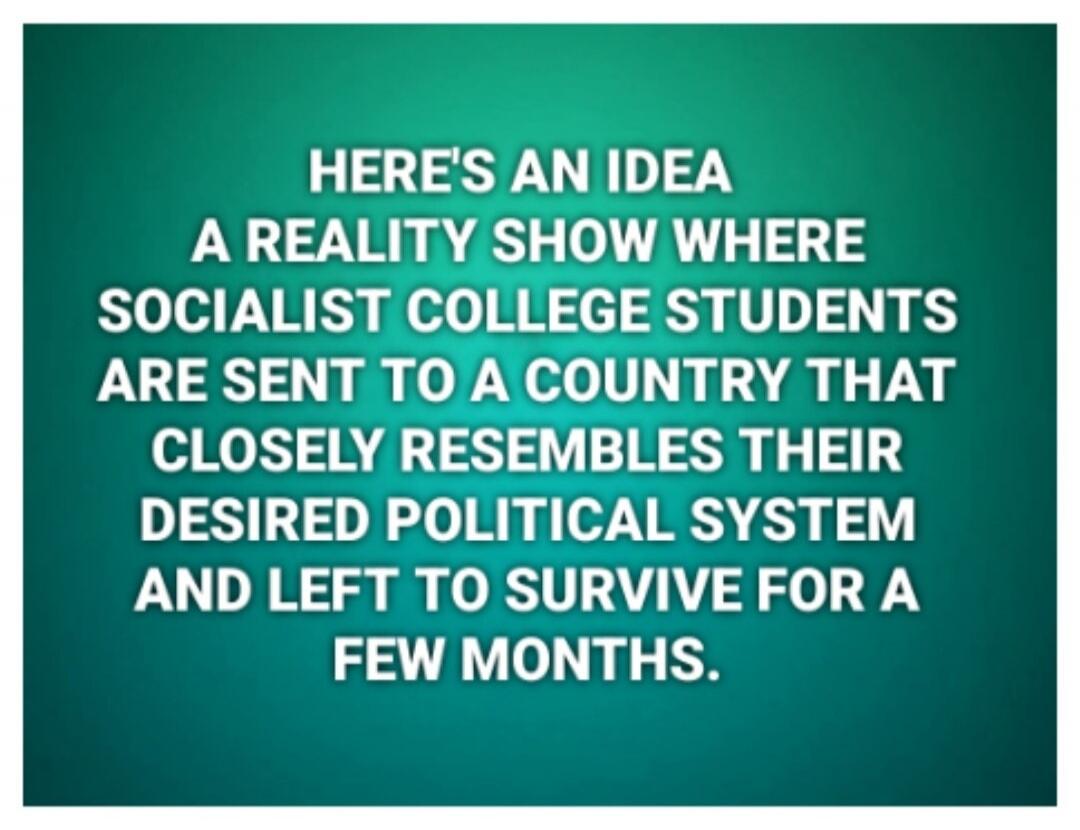HERE'S AN IDEA A REALITY SHOW WHERE SOCIALIST COLLEGE STUDENTS ARE SENT TO A COUNTRY THAT CLOSELY RESEMBLES THEIR DESIRED POLITICAL SYSTEM AND LEFT TO SURVIVE FOR A FEW MONTHS.