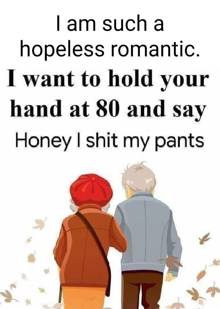 I am such a hopeless romantic. I want to hold your hand at 80 and say Honey I shit my pants