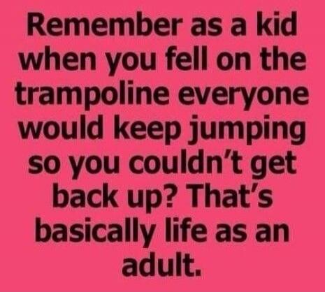Remember as a kid when you fell on the trampoline everyone would keep jumping so you couldn't get back up? That's basically life as an adult.