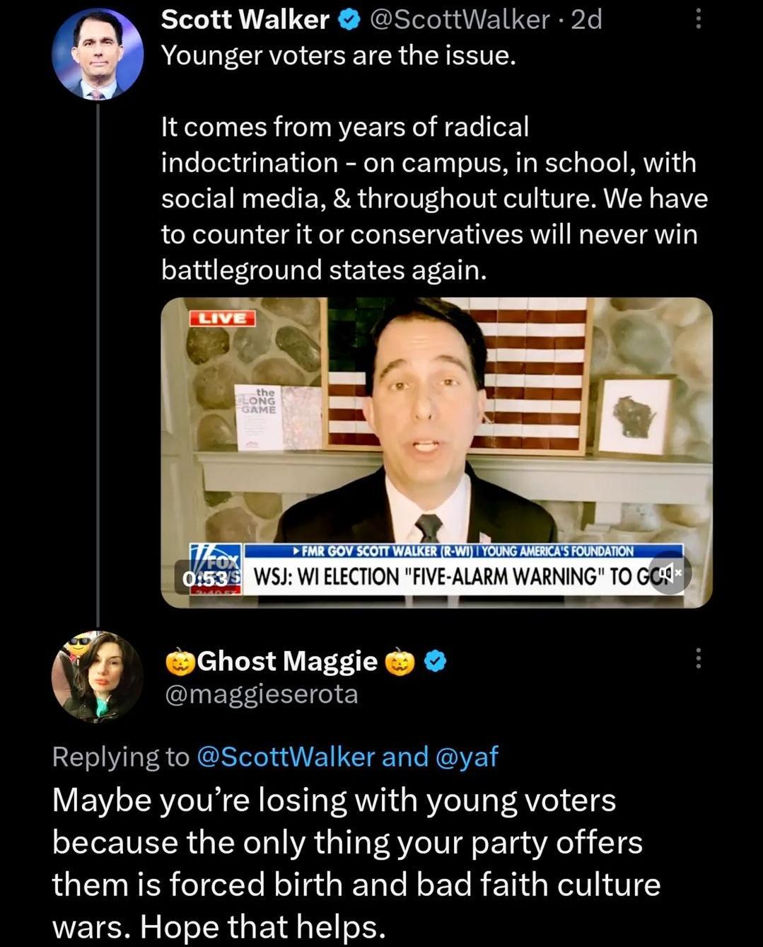 Scott Walker ScottWalker 2d Younger voters are the issue It comes from years of radical indoctrination on campus in school with social media throughout culture We have to counter it or conservatives will never win battleground states again 9 Ghost Maggie maggieserota Replying to ScottWalker and yaf Maybe youre losing with young voters because the only thing your party offers them is forced birth a