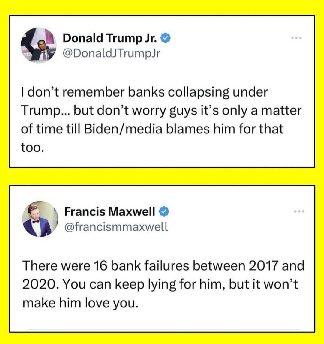 Donald Trump Jr DonaldTrumpJr I dont remember banks collapsing under Trump but dont worry guys its only a matter of time till Bidenmedia blames him for that too Francis Maxwell francismmaxwell There were 16 bank failures between 2017 and 2020 You can keep lying for him but it wont make him love you