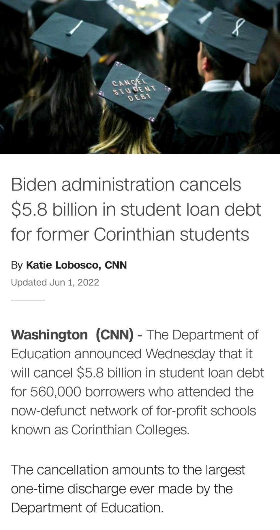 Biden administration cancels S58 billion in student loan debt for former Corinthian students By Katie Lobosco CNN Updated Jun 1 2022 Washington CNN The Department of Education announced Wednesday that it will cancel 58 billion in student loan debt for 560000 borrowers who attended the now defunct network of for profit schools known as Corinthian Colleges The cancellation amounts to the largest one