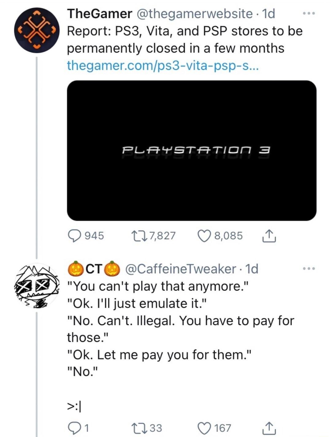 TheGamer thegamerwebsite 1d Report PS3 Vita and PSP stores to be permanently closed in a few months PLAYSTATION 3 CT cCaffeineTweaker 1d You cant play that anymore Ok Ill just emulate it No Cant lllegal You have to pay for those Ok Let me pay you for them No