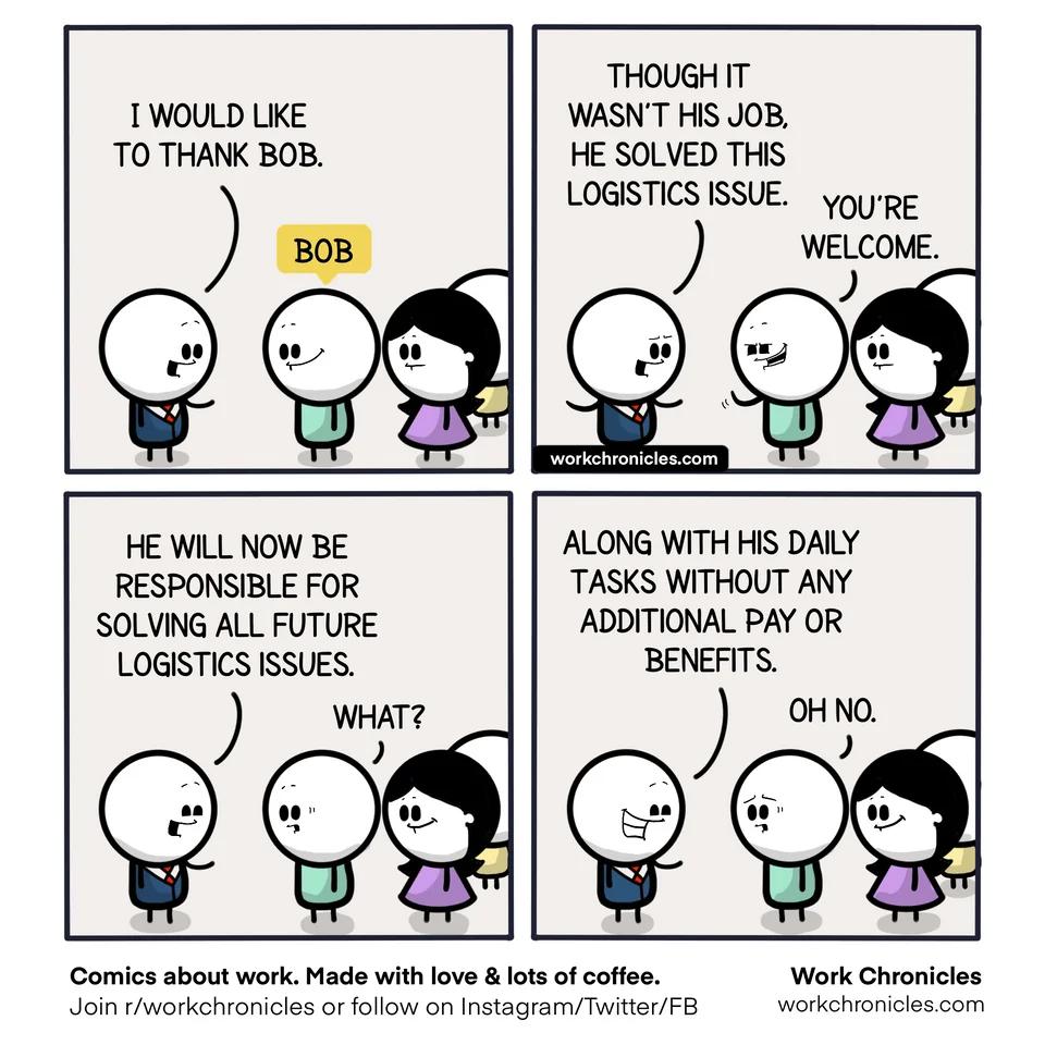 THOUGH IT 1 WOULD LIKE WASNT HIS JOB TO THANK BOB HE SOLVED THIS LOGISTICS ISSUE YOURE WELCOME D TS HE WILL NOW BE ALONG WITH HIS DALY RESPONSIBLE FOR TASKS WITHOUT ANY SOLVING ALL FUTURE AADDITIONAL PAY OR LOGISTICS ISSUES BENBIT OH Nu e Comics about work Made with love ots of of doin iworkehronicles or fllow on Instagram Tittr Work Chronicies