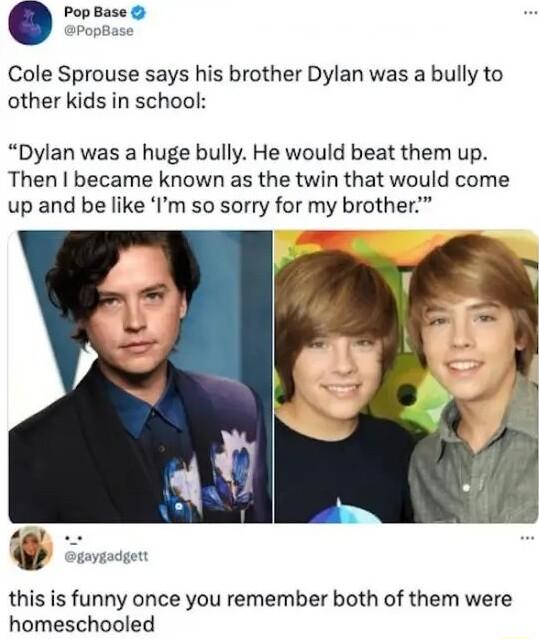Cole Sprouse says his brother Dylan was a bully to other kids in school Dylan was a huge bully He would beat them up Then became known as the twin that would come up and be like Im so sorry for my brother this is funny once you remember both of them were homeschooled