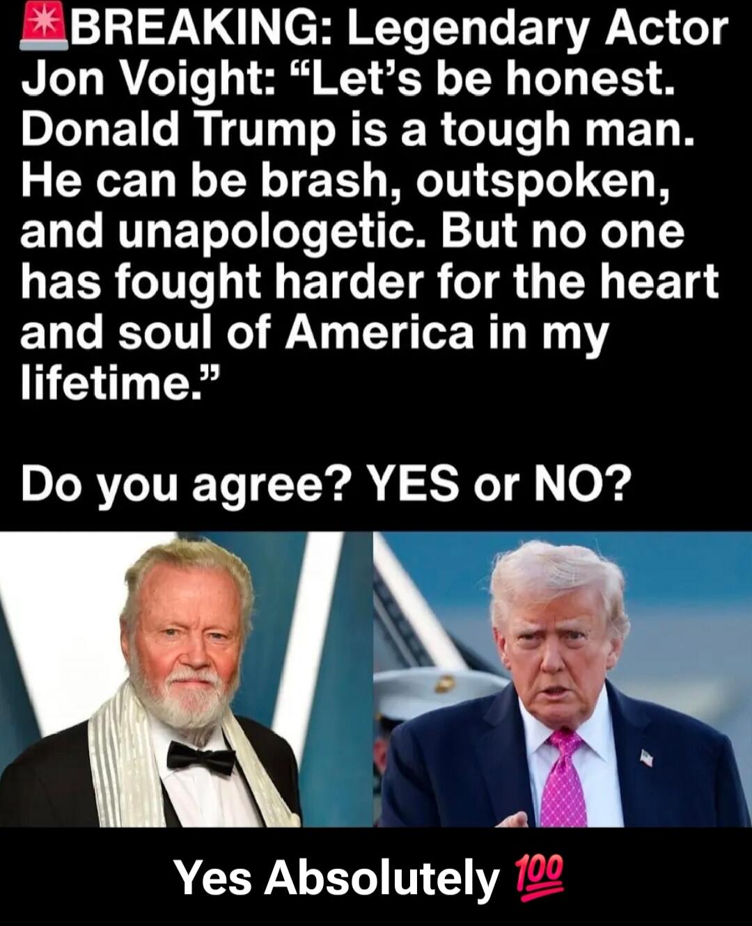 BREAKING: Legendary Actor Jon Voight: “Let’s be honest. Donald Trump is a tough man. He can be brash, outspoken, and unapologetic. But no one has fought harder for the heart and soul of America in my lifetime.”

Do you agree? YES or NO?

Yes Absolutely 💯