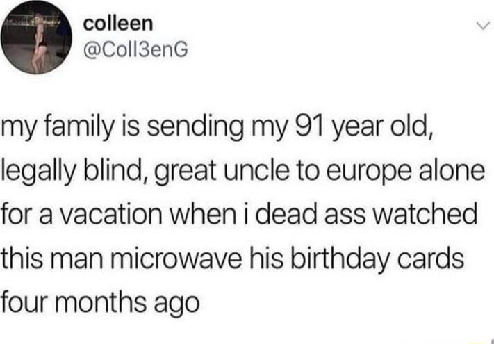 my family is sending my 91 year old, legally blind, great uncle to europe alone for a vacation when i dead ass watched this man microwave his birthday cards four months ago