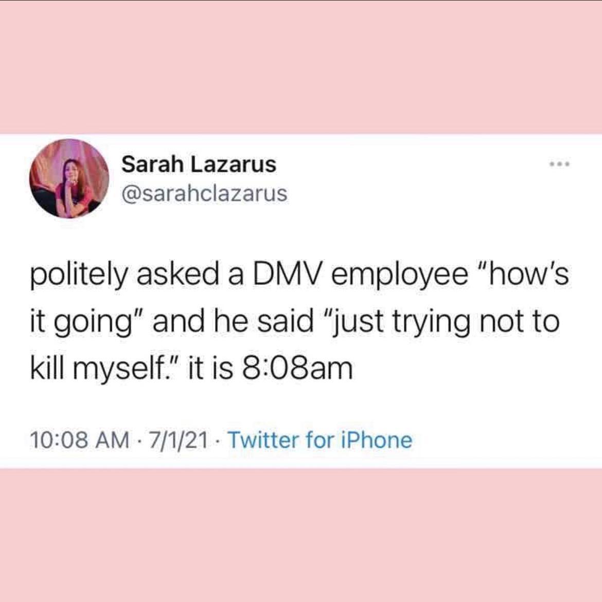 Sarah Lazarus sarahclazarus politely asked a DMV employee hows it going and he said just trying not to kill myself it is 808am 1008 AM 7121 Twitter for iPhone