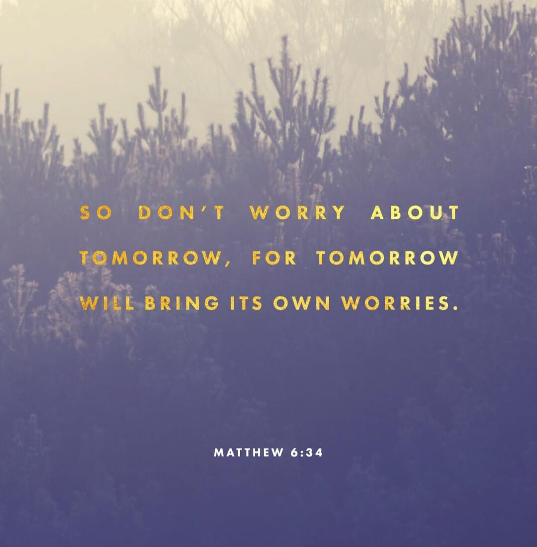 SO DON'T WORRY ABOUT TOMORROW, FOR TOMORROW WILL BRING ITS OWN WORRIES. MATTHEW 6:34