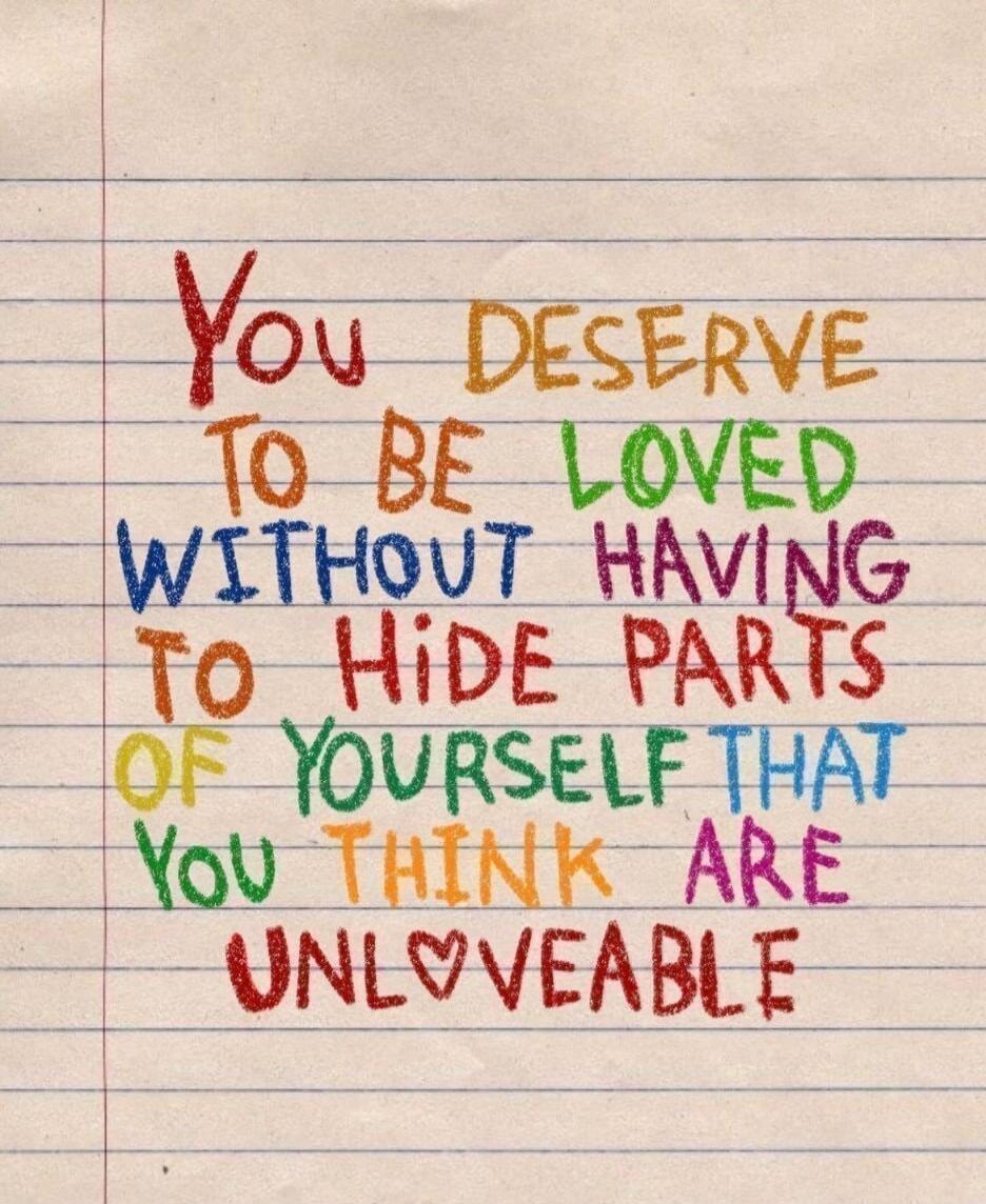 You DESERVE TO BE LOVED WITHOUT HAVING TO HIDE PARTS OF YOURSELF THAT You THINK ARE UNLOVEABLE