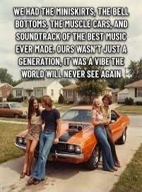 WE HAD THE MINISKIRTS, THE BELL BOTTOMS, THE MUSCLE CARS, AND SOUNDTRACK OF THE BEST MUSIC EVER MADE. OURS WASN'T JUST A GENERATION, IT WAS A VIBE THE WORLD WILL NEVER SEE AGAIN