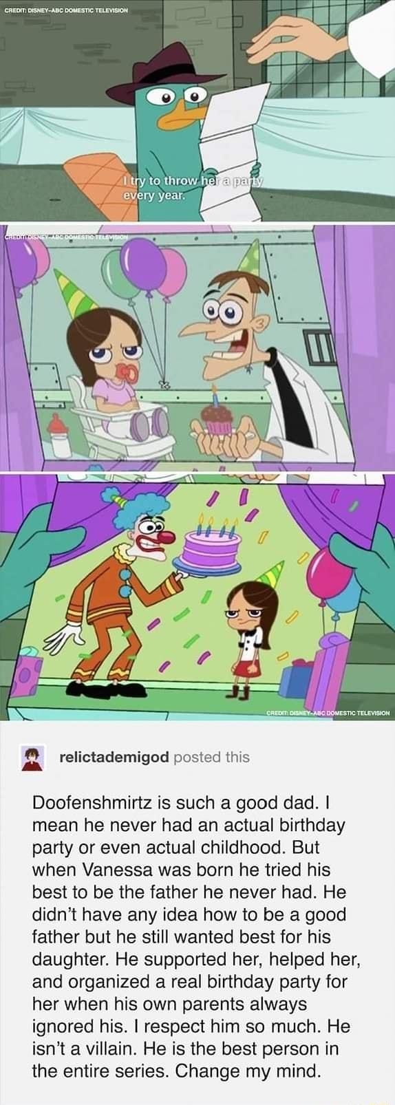 g relictademigod posted this Doofenshmirtz is such a good dad mean he never had an actual birthday party or even actual childhood But when Vanessa was born he tried his best to be the father he never had He didnt have any idea how to be a good father but he still wanted best for his daughter He supported her helped her and organized a real birthday party for her when his own parents always ignored
