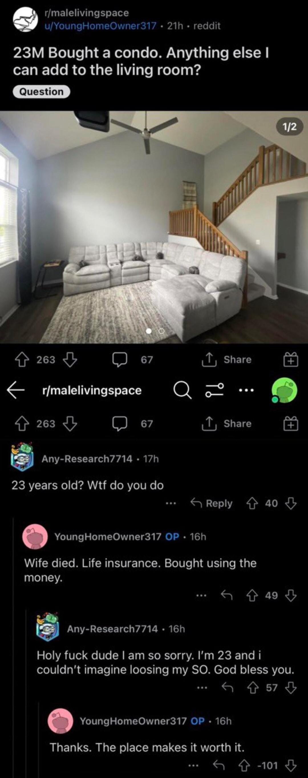 rmalelivingspace uYoungHomeOwner317 21h reddit 23M Bought a condo Anything else ELEL R ORGENNT SN IT v 263 Q e7 rmalelivingspace 263 Q e B rrv nesearcrrrra 23 years old Wtf do you do Reply 40 YoungHomeOwner317 OP 16h Wife died Life insurance Bought using the money Any Research7714 16h Holy fuck dude am so sorry Im 23 and i couldnt imagine loosing my SO God bless you a o7 o a e d YoungHomeOwner317 
