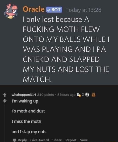L Oracle B Today at 1328 only lost because A FUCKING MOTH FLEW ONTO MY BALLS WHILE VSR WA NC W NIDA RN CNIEKD AND SLAPPED MY NUTS AND LOST THE MATCH whahoppen314 L I Im waking up To moth and dust I miss the moth and I slap my nuts Reply Give Award Share Report Save