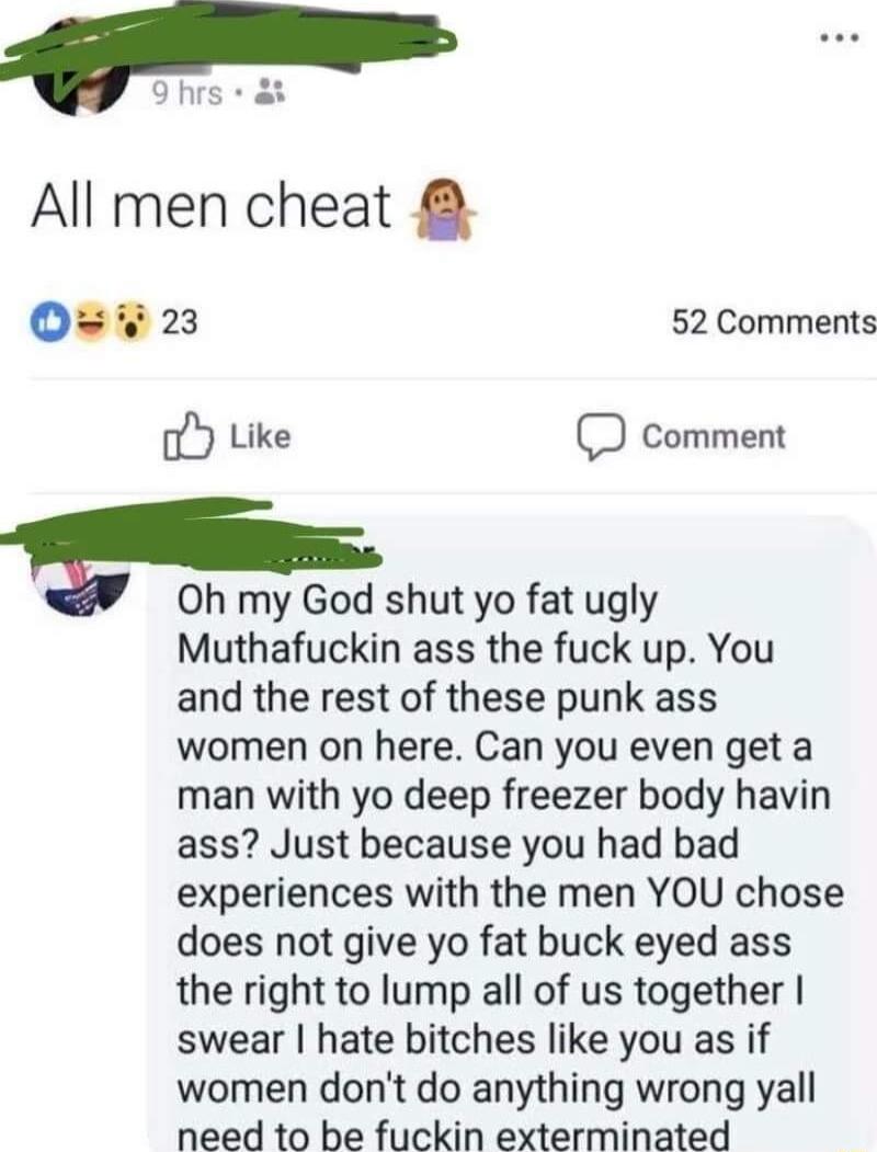 P All men cheat O 23 52 Comments oY Like comment Oh my God shut yo fat ugly Muthafuckin ass the fuck up You and the rest of these punk ass women on here Can you even get a man with yo deep freezer body havin ass Just because you had bad experiences with the men YOU chose does not give yo fat buck eyed ass the right to lump all of us together swear hate bitches like you as if women dont do anything