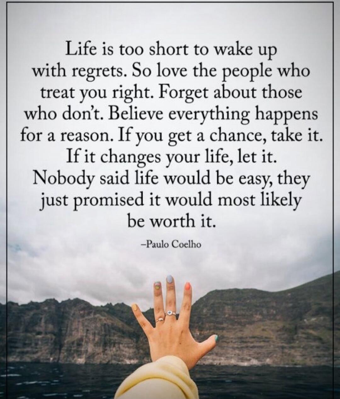 Life is too short to wake up with regrets. So love the people who treat you right. Forget about those who don't. Believe everything happens for a reason. If you get a chance, take it. If it changes your life, let it. Nobody said life would be easy, they just promised it would most likely be worth it. -Paulo Coelho