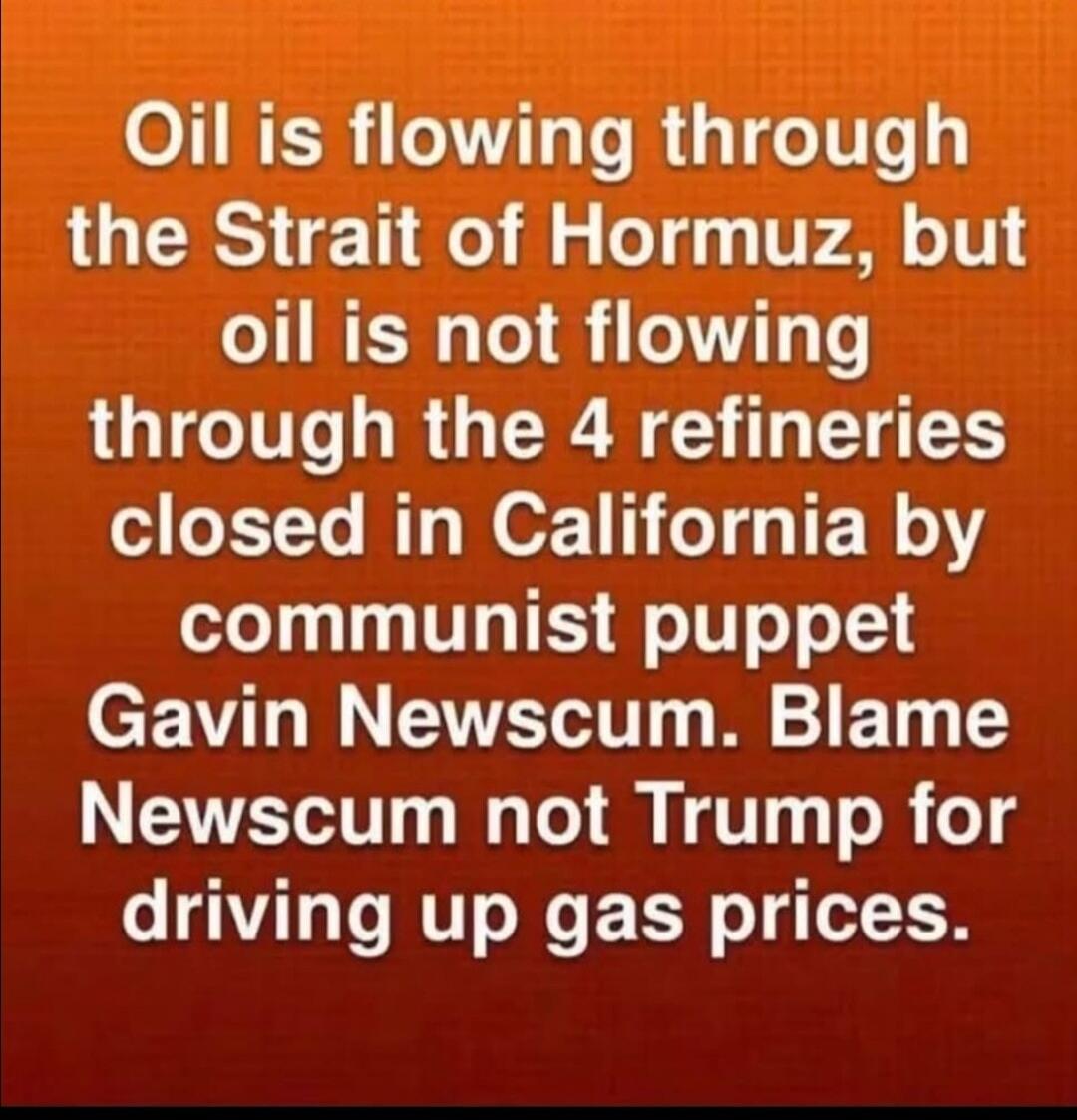 Oil is flowing through the Strait of Hormuz, but oil is not flowing through the 4 refineries closed in California by communist puppet Gavin Newscum. Blame Newscum not Trump for driving up gas prices.