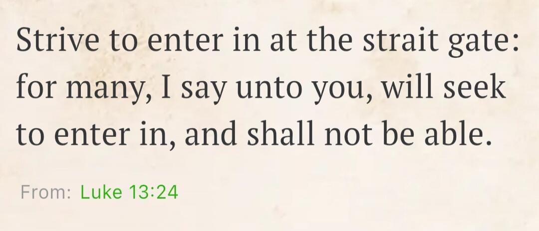 Strive to enter in at the strait gate: for many, I say unto you, will seek to enter in, and shall not be able. From: Luke 13:24