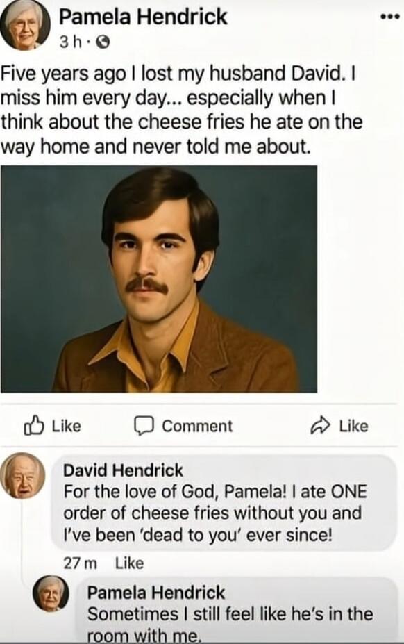 Five years ago I lost my husband David. I miss him every day... especially when I think about the cheese fries he ate on the way home and never told me about.

David Hendrick: For the love of God, Pamela! I ate ONE order of cheese fries without you and I’ve been ‘dead to you’ ever since!

Pamela Hendrick: Sometimes I still feel like he’s in the roo
